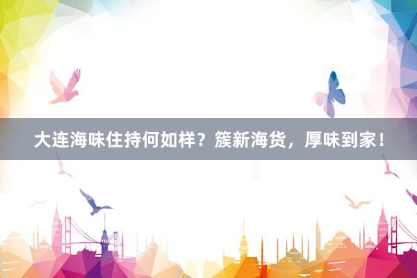 大连海味住持何如样？簇新海货，厚味到家！