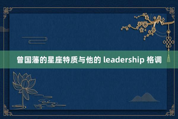 曾国藩的星座特质与他的 leadership 格调