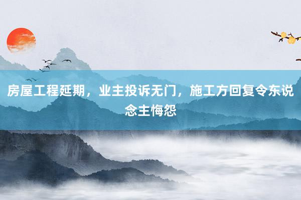 房屋工程延期，业主投诉无门，施工方回复令东说念主悔怨