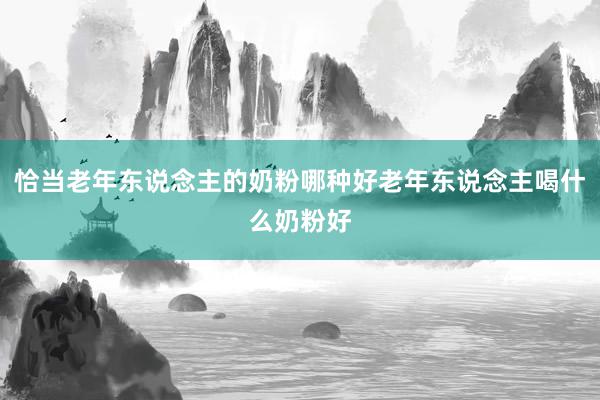 恰当老年东说念主的奶粉哪种好老年东说念主喝什么奶粉好
