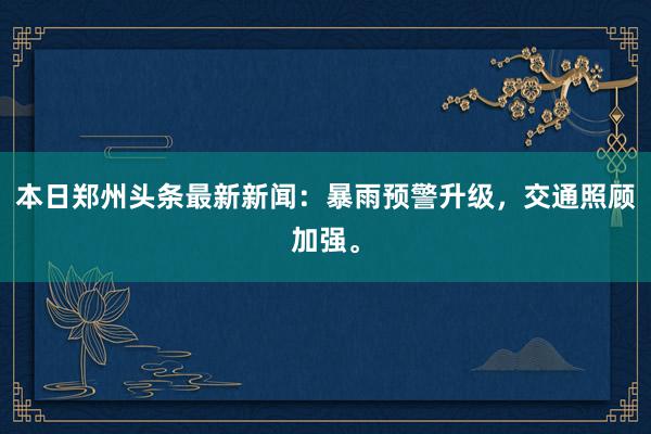 本日郑州头条最新新闻：暴雨预警升级，交通照顾加强。