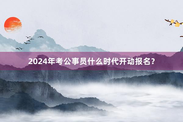 2024年考公事员什么时代开动报名？